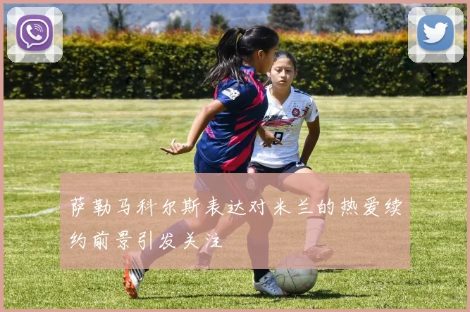 萨勒马科尔斯表达对米兰的热爱续约前景引发关注