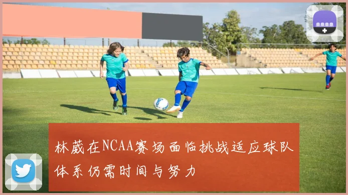 林葳在NCAA赛场面临挑战适应球队体系仍需时间与努力
