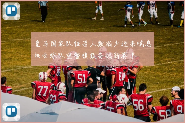 皇马国家队征召人数减少迎来喘息机会球队重整旗鼓备战新赛季