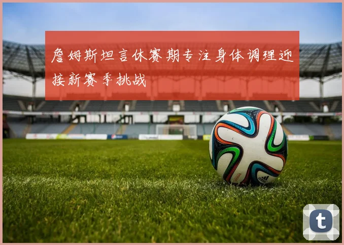 詹姆斯坦言休赛期专注身体调理迎接新赛季挑战