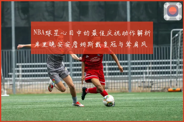NBA球星心目中的最佳庆祝动作解析库里晚安安詹姆斯戴皇冠与耸肩风采