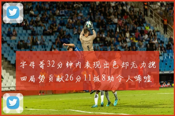字母哥32分钟内表现出色却无力挽回局势贡献26分11板8助令人唏嘘