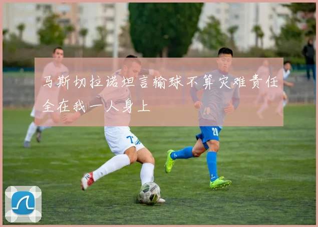 马斯切拉诺坦言输球不算灾难责任全在我一人身上