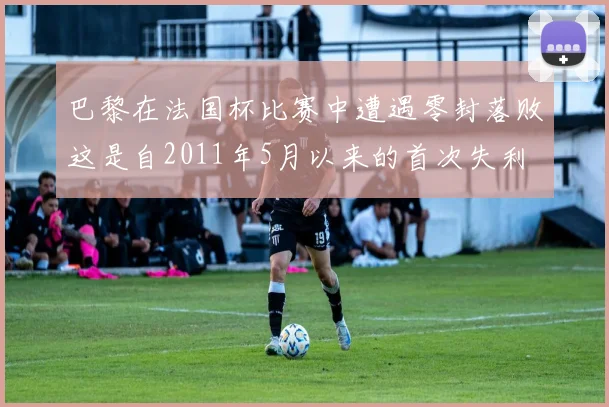 巴黎在法国杯比赛中遭遇零封落败这是自2011年5月以来的首次失利