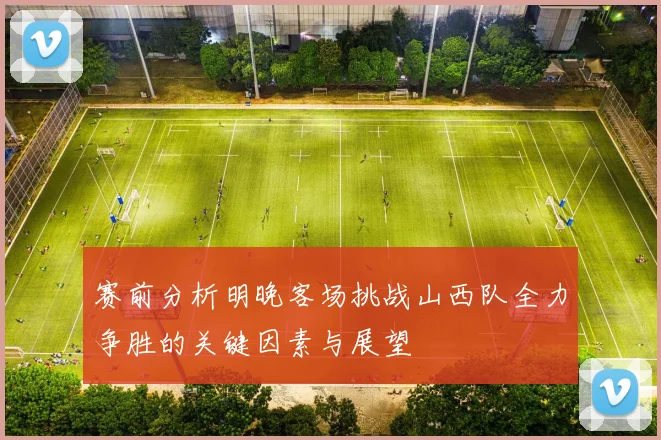 赛前分析明晚客场挑战山西队全力争胜的关键因素与展望