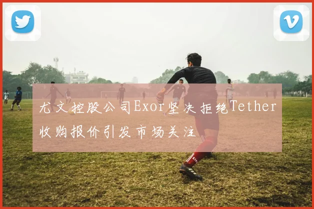 尤文控股公司Exor坚决拒绝Tether收购报价引发市场关注