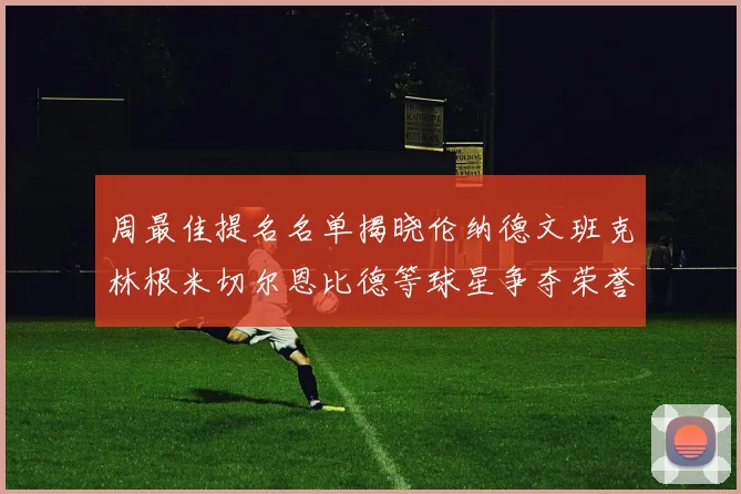 周最佳提名名单揭晓伦纳德文班克林根米切尔恩比德等球星争夺荣誉
