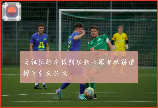 马祖拉怒斥裁判助教卡塞尔劝解遭摔飞引发热议