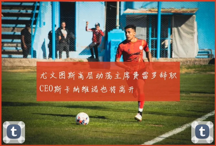 尤文图斯高层动荡主席费雷罗辞职CEO斯卡纳维诺也将离开