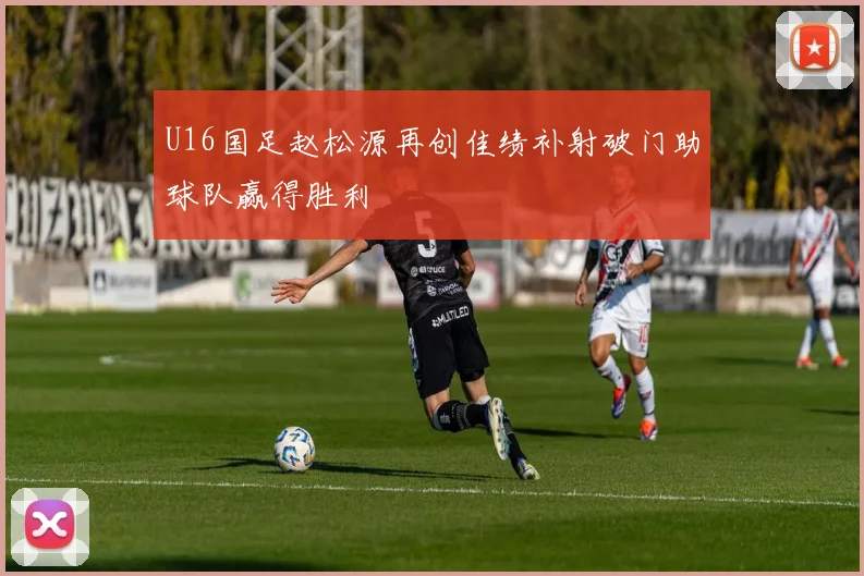 U16国足赵松源再创佳绩补射破门助球队赢得胜利