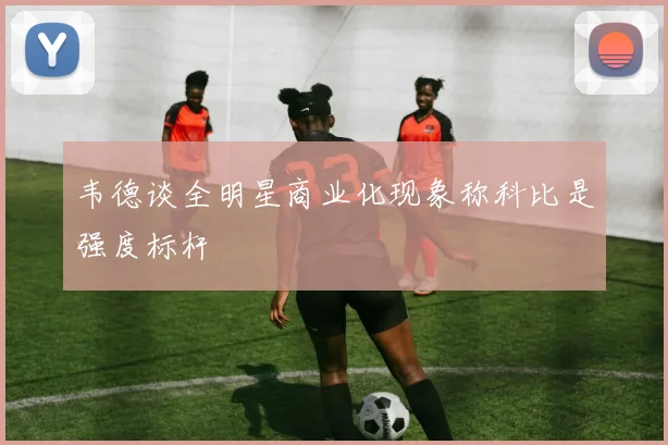 韦德谈全明星商业化现象称科比是强度标杆