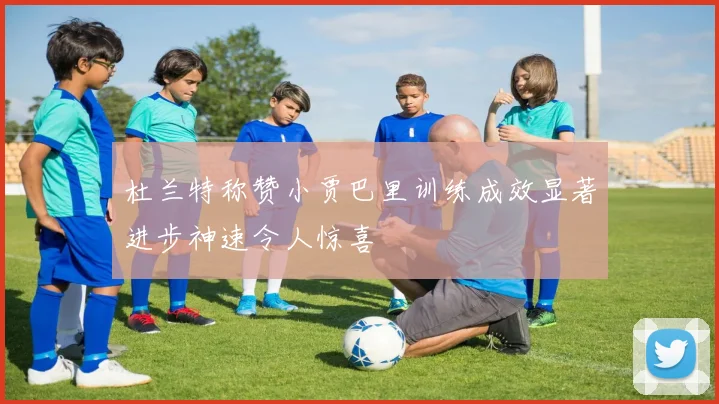 杜兰特称赞小贾巴里训练成效显著进步神速令人惊喜