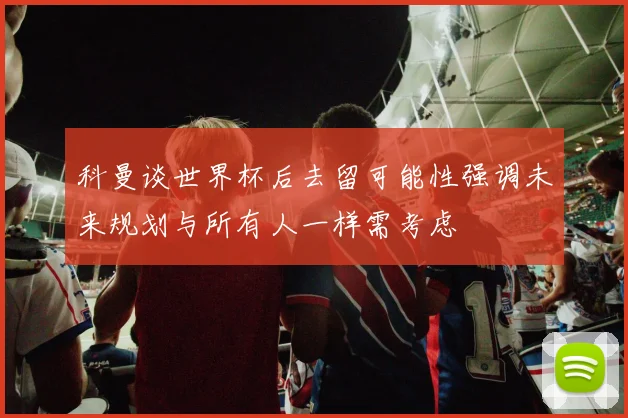 科曼谈世界杯后去留可能性强调未来规划与所有人一样需考虑