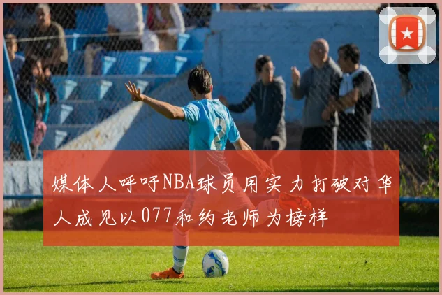 媒体人呼吁NBA球员用实力打破对华人成见以077和约老师为榜样