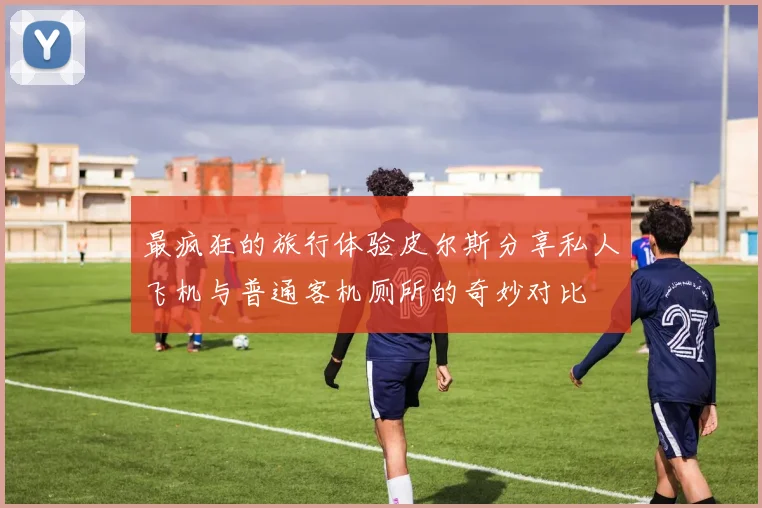 最疯狂的旅行体验皮尔斯分享私人飞机与普通客机厕所的奇妙对比