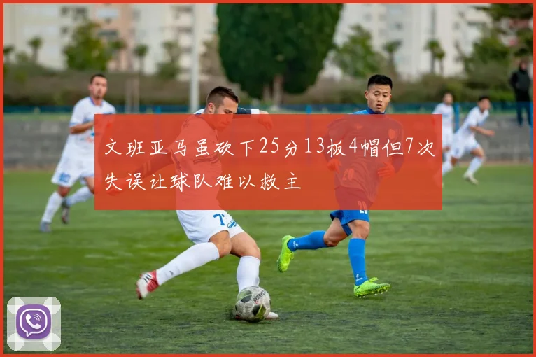 文班亚马虽砍下25分13板4帽但7次失误让球队难以救主
