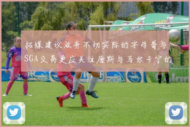 拓媒建议放弃不切实际的字母哥与SGA交易更应关注唐斯与马尔卡宁的潜力