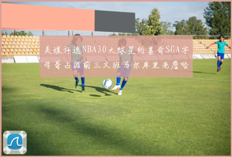 美媒评选NBA30大球星约基奇SGA字母哥占据前三文班马尔库里老詹哈登排名揭晓