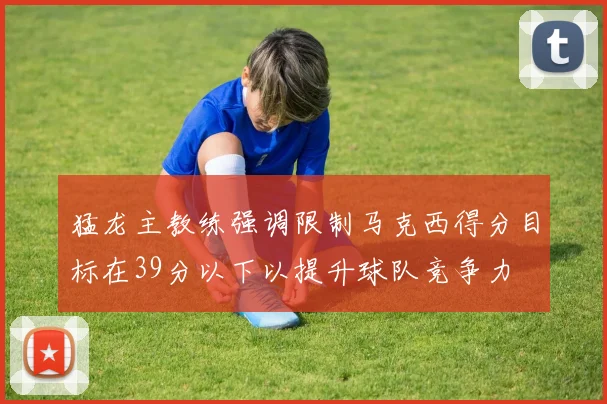 猛龙主教练强调限制马克西得分目标在39分以下以提升球队竞争力