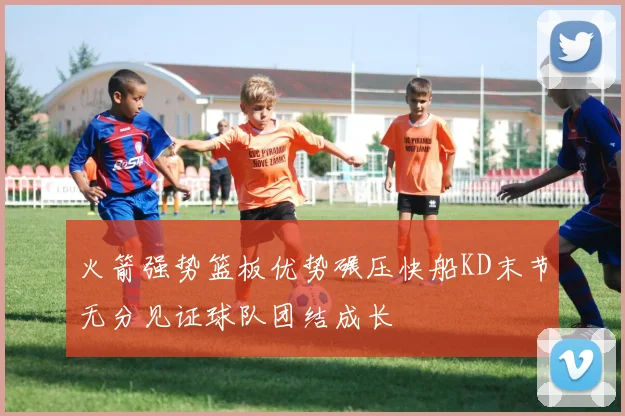 火箭强势篮板优势碾压快船KD末节无分见证球队团结成长