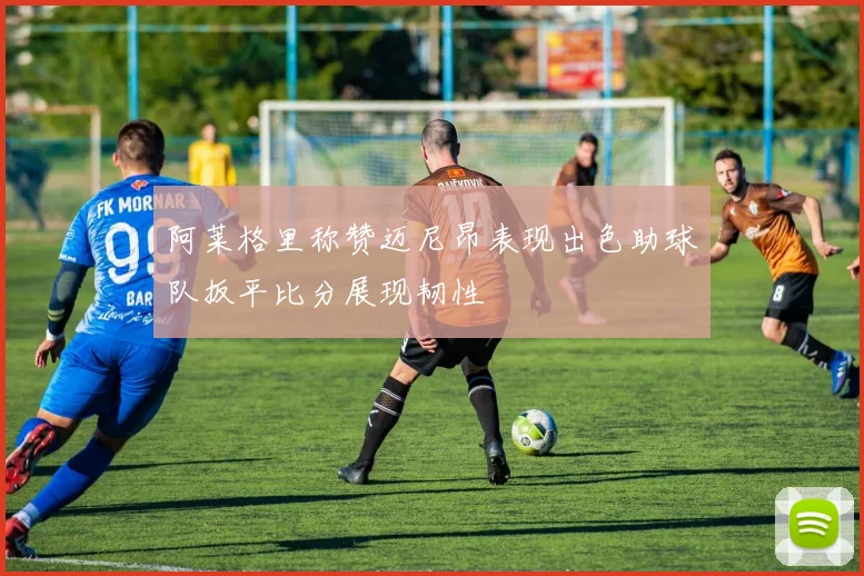 阿莱格里称赞迈尼昂表现出色助球队扳平比分展现韧性