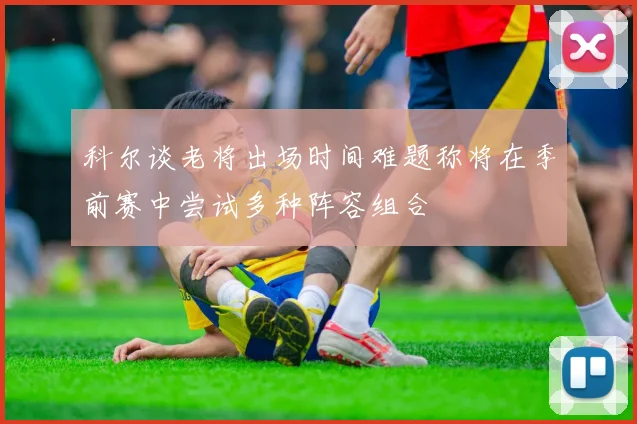 科尔谈老将出场时间难题称将在季前赛中尝试多种阵容组合