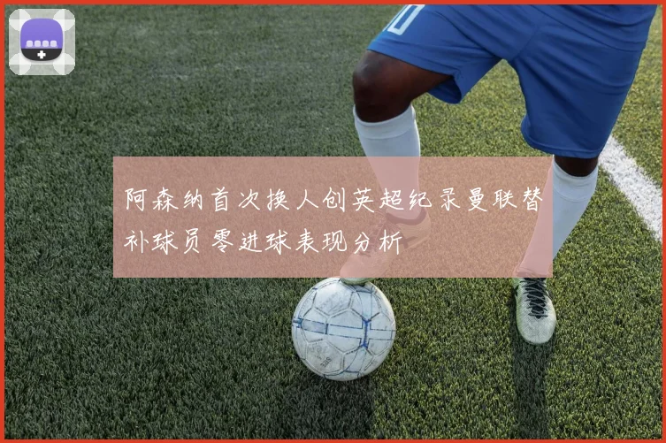 阿森纳首次换人创英超纪录曼联替补球员零进球表现分析