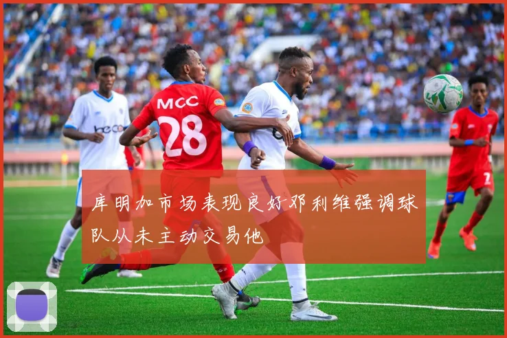 库明加市场表现良好邓利维强调球队从未主动交易他