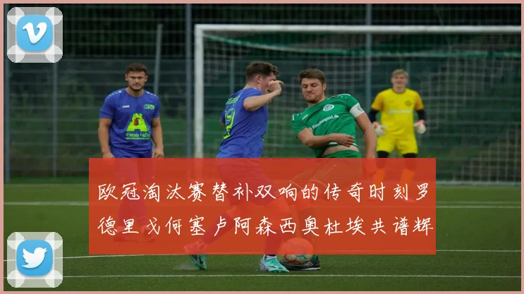 欧冠淘汰赛替补双响的传奇时刻罗德里戈何塞卢阿森西奥杜埃共谱辉煌