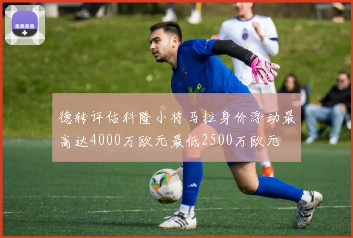 德转评估科隆小将马拉身价浮动最高达4000万欧元最低2500万欧元