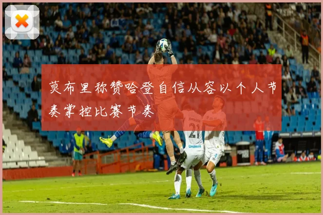 莫布里称赞哈登自信从容以个人节奏掌控比赛节奏