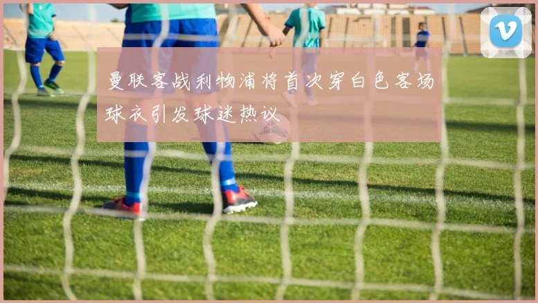 曼联客战利物浦将首次穿白色客场球衣引发球迷热议