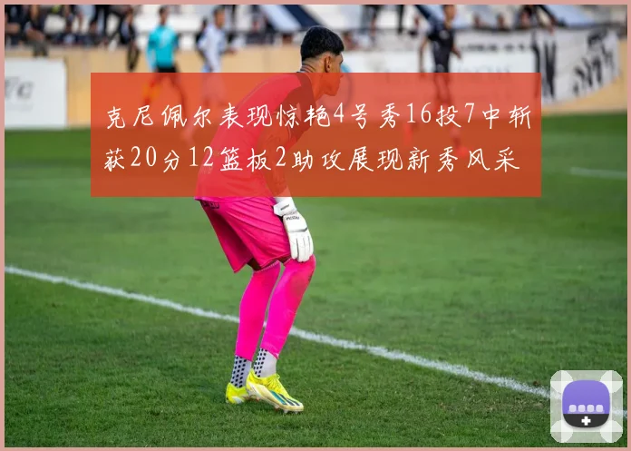克尼佩尔表现惊艳4号秀16投7中斩获20分12篮板2助攻展现新秀风采
